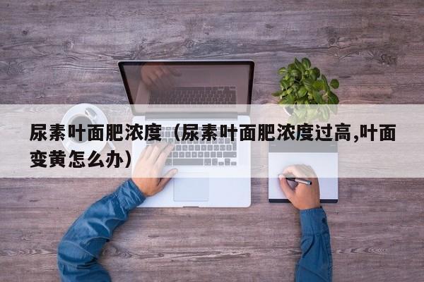 尿素叶面肥浓度（尿素叶面肥浓度过高,叶面变黄怎么办）