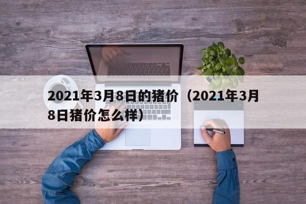 2021年3月8日的猪价（2021年3月8日猪价怎么样）