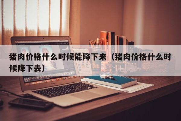 猪肉价格什么时候能降下来（猪肉价格什么时候降下去）
