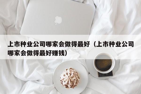 上市种业公司哪家会做得最好（上市种业公司哪家会做得最好赚钱）