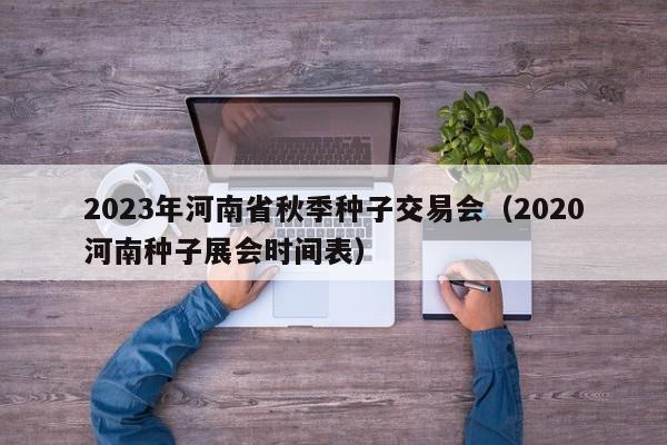 2023年河南省秋季种子交易会（2020河南种子展会时间表）