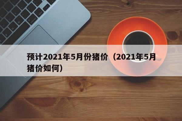 预计2021年5月份猪价（2021年5月猪价如何）