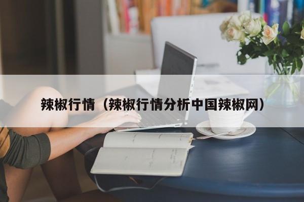辣椒行情（辣椒行情分析中国辣椒网）