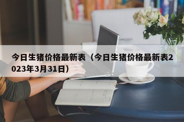 今日生猪价格最新表（今日生猪价格最新表2023年3月31日）