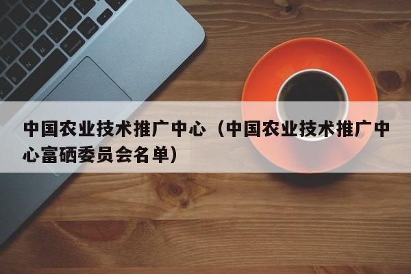 中国农业技术推广中心（中国农业技术推广中心富硒委员会名单）