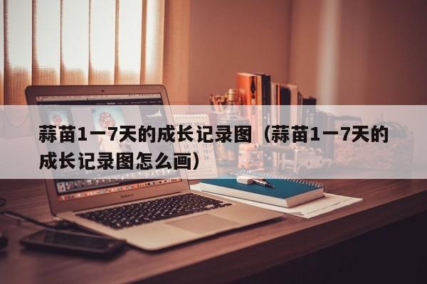 蒜苗1一7天的成长记录图（蒜苗1一7天的成长记录图怎么画）