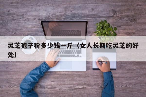 灵芝孢子粉多少钱一斤（女人长期吃灵芝的好处）