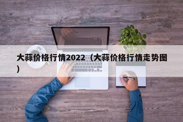 大蒜价格行情2022（大蒜价格行情走势图）