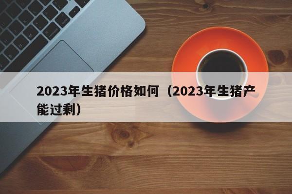 2023年生猪价格如何（2023年生猪产能过剩）