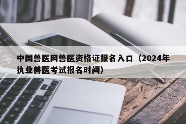 中国兽医网兽医资格证报名入口（2024年执业兽医考试报名时间）