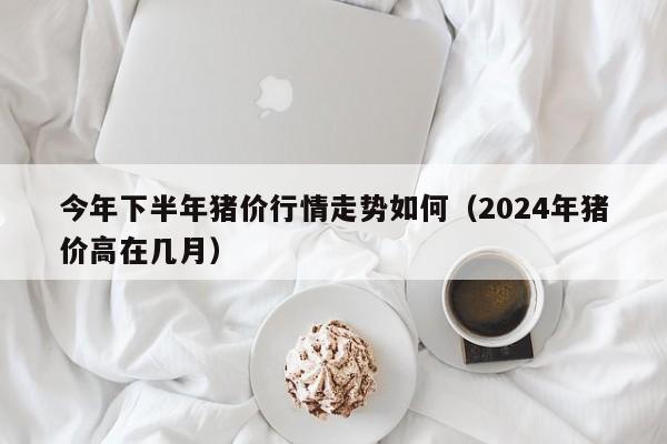 今年下半年猪价行情走势如何（2024年猪价高在几月）